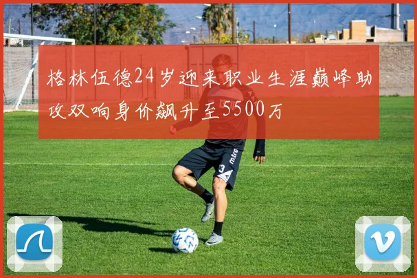 格林伍德24岁迎来职业生涯巅峰助攻双响身价飙升至5500万