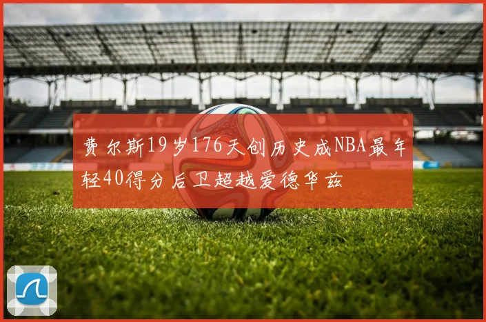 费尔斯19岁176天创历史成NBA最年轻40得分后卫超越爱德华兹