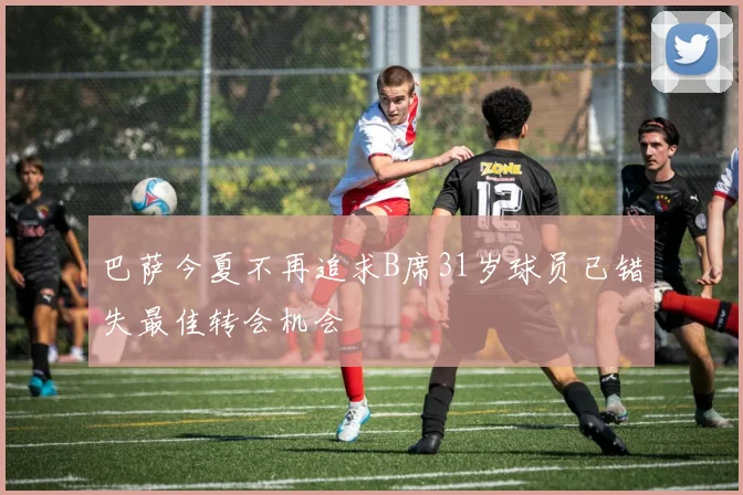 巴萨今夏不再追求B席31岁球员已错失最佳转会机会
