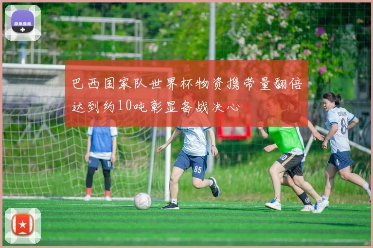 巴西国家队世界杯物资携带量翻倍达到约10吨彰显备战决心
