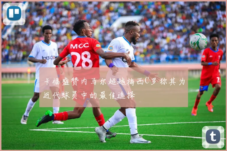 卡福盛赞内马尔超越梅西C罗称其为近代球员中的最佳选择