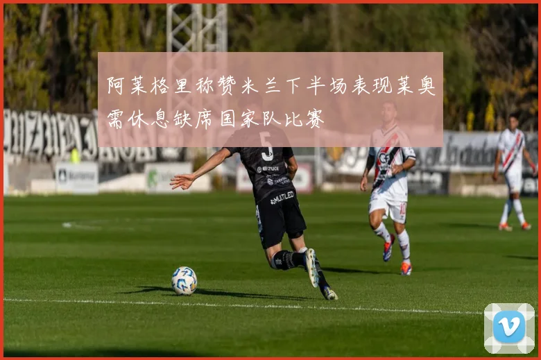 阿莱格里称赞米兰下半场表现莱奥需休息缺席国家队比赛