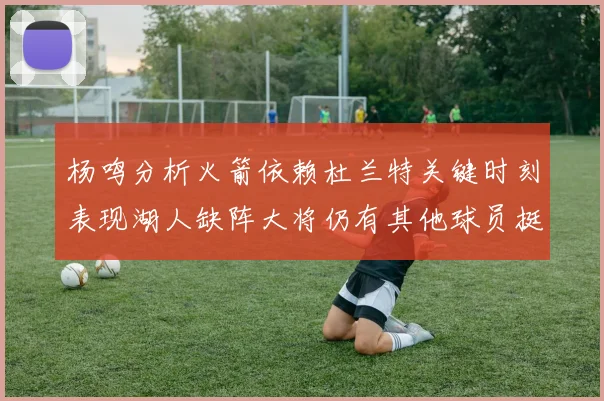 杨鸣分析火箭依赖杜兰特关键时刻表现湖人缺阵大将仍有其他球员挺身而出