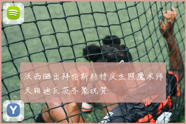 沃西晒出拜伦斯科特庆生照魔术师天钩迪瓦茨齐聚祝贺