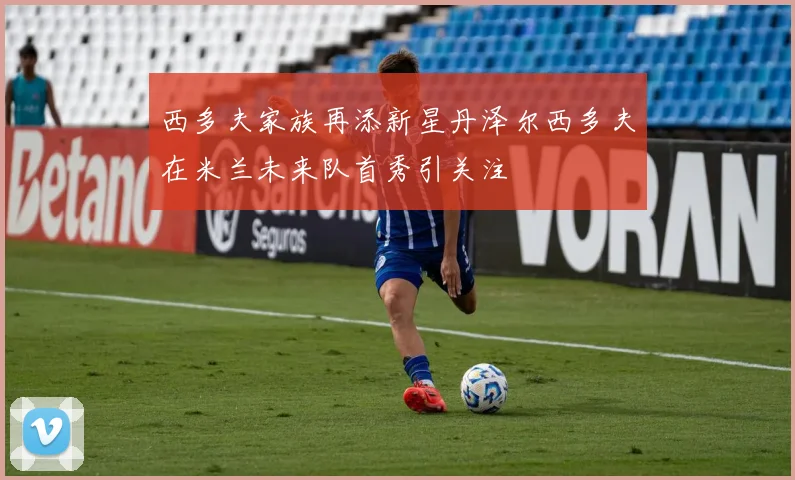 西多夫家族再添新星丹泽尔西多夫在米兰未来队首秀引关注