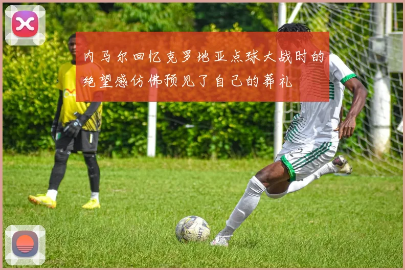 内马尔回忆克罗地亚点球大战时的绝望感仿佛预见了自己的葬礼