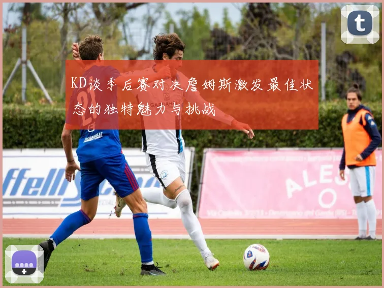 KD谈季后赛对决詹姆斯激发最佳状态的独特魅力与挑战