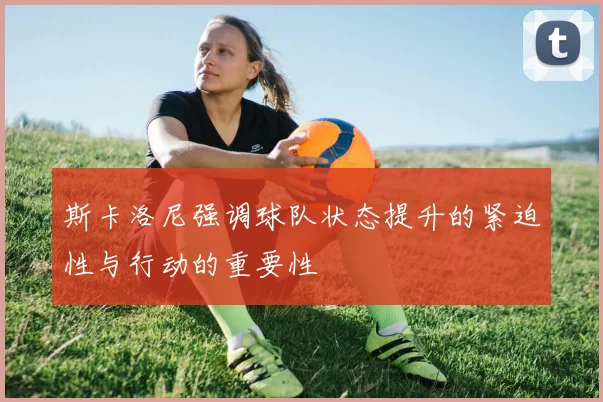 斯卡洛尼强调球队状态提升的紧迫性与行动的重要性