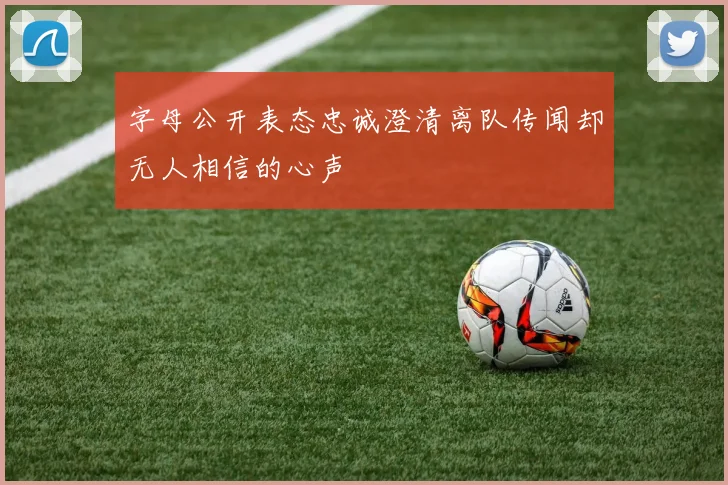 字母公开表态忠诚澄清离队传闻却无人相信的心声