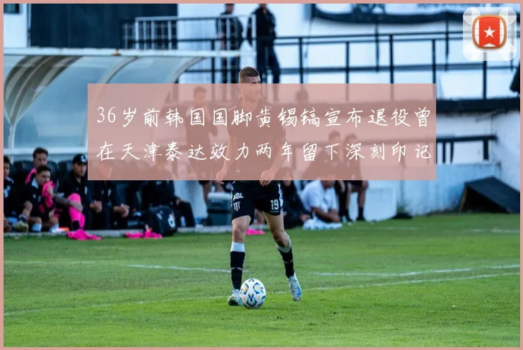 36岁前韩国国脚黄锡镐宣布退役曾在天津泰达效力两年留下深刻印记