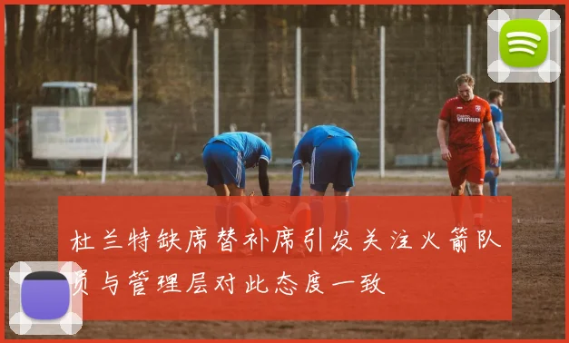 杜兰特缺席替补席引发关注火箭队员与管理层对此态度一致