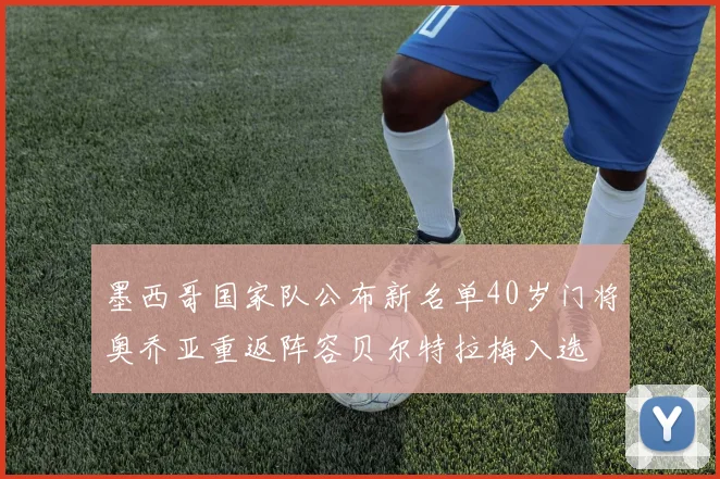 墨西哥国家队公布新名单40岁门将奥乔亚重返阵容贝尔特拉梅入选