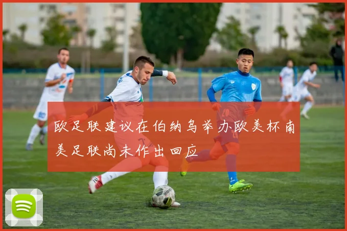 欧足联建议在伯纳乌举办欧美杯南美足联尚未作出回应