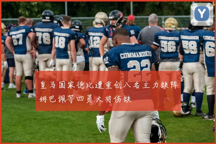皇马国家德比遭重创八名主力缺阵姆巴佩等四员大将伤缺