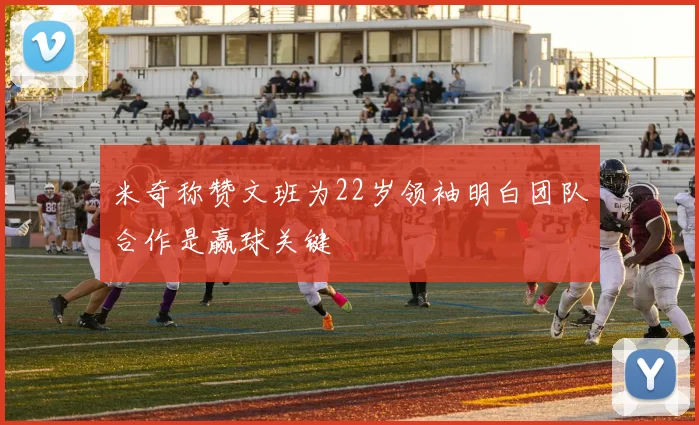 米奇称赞文班为22岁领袖明白团队合作是赢球关键