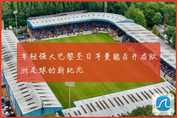 年轻强大巴黎圣日耳曼能否开启欧洲足球的新纪元