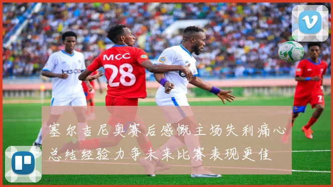 塞尔吉尼奥赛后感慨主场失利痛心总结经验力争未来比赛表现更佳